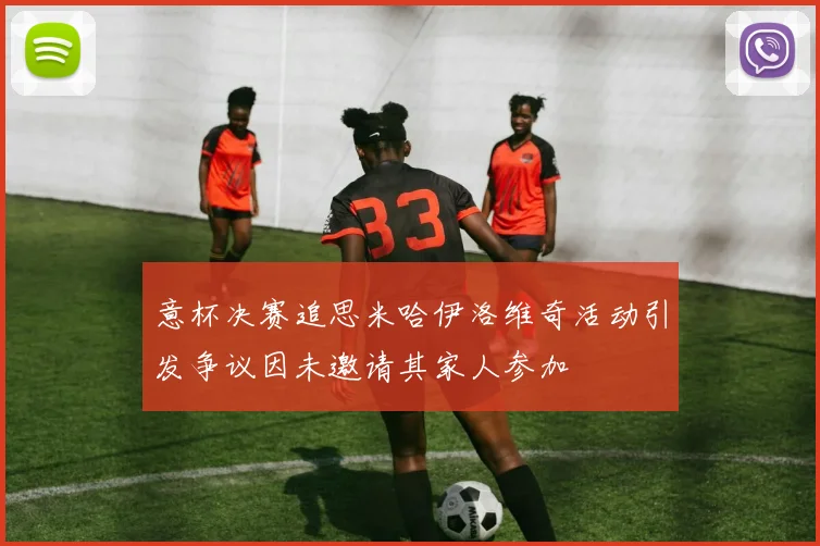 意杯决赛追思米哈伊洛维奇活动引发争议因未邀请其家人参加