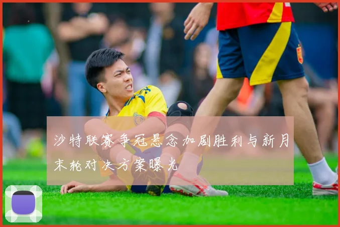 沙特联赛争冠悬念加剧胜利与新月末轮对决方案曝光