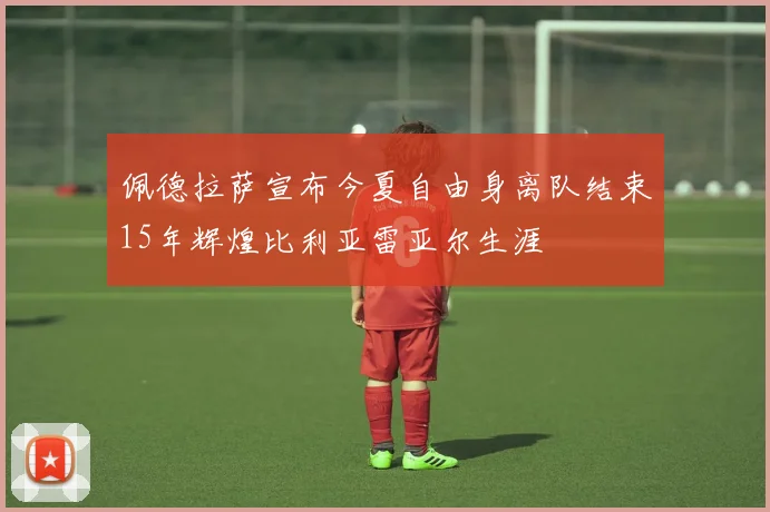 佩德拉萨宣布今夏自由身离队结束15年辉煌比利亚雷亚尔生涯