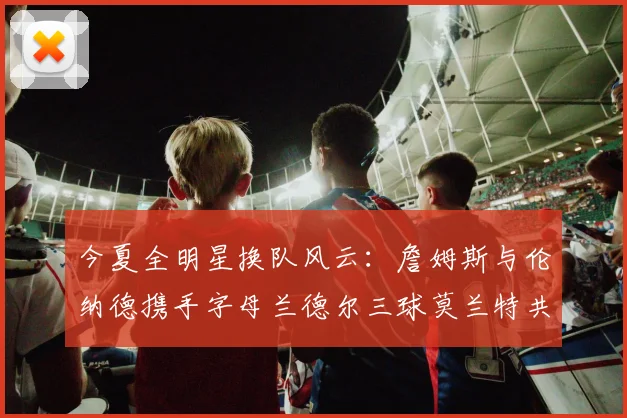 今夏全明星换队风云：詹姆斯与伦纳德携手字母兰德尔三球莫兰特共创辉煌