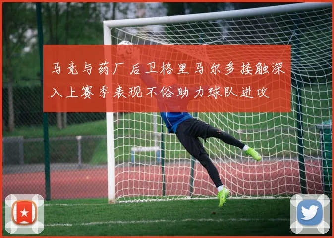 马竞与药厂后卫格里马尔多接触深入上赛季表现不俗助力球队进攻