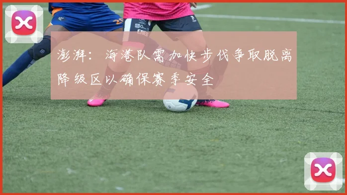 澎湃：海港队需加快步伐争取脱离降级区以确保赛季安全