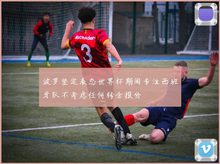 波罗坚定表态世界杯期间专注西班牙队不考虑任何转会报价