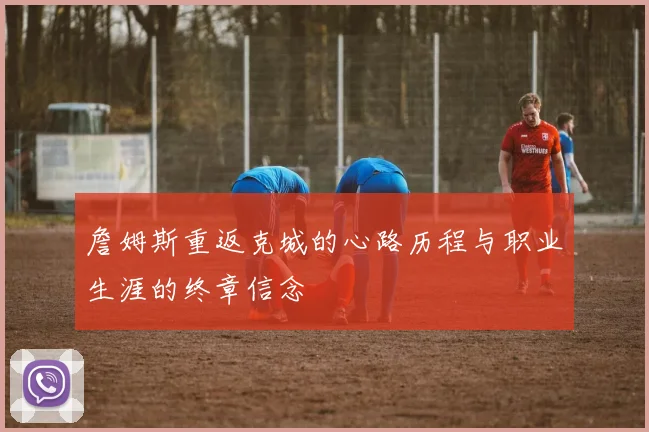 詹姆斯重返克城的心路历程与职业生涯的终章信念