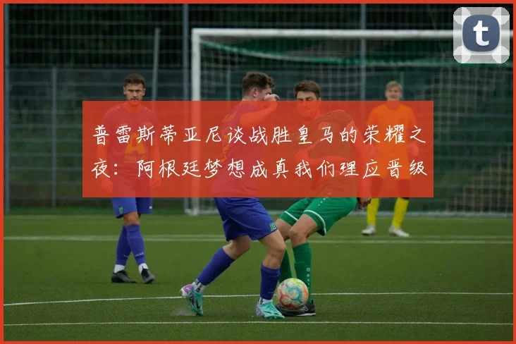 普雷斯蒂亚尼谈战胜皇马的荣耀之夜：阿根廷梦想成真我们理应晋级
