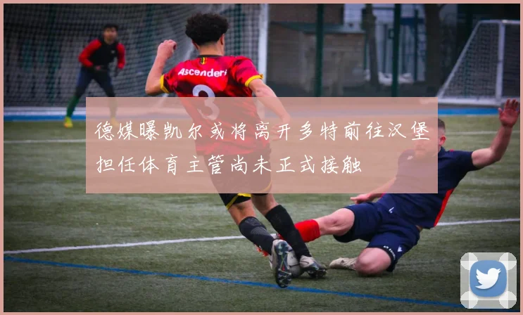 德媒曝凯尔或将离开多特前往汉堡担任体育主管尚未正式接触