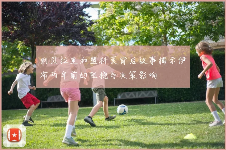 利贝拉里加盟科莫背后故事揭示伊布两年前的阻挠与决策影响