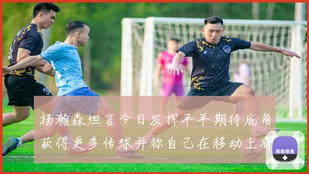 杨瀚森坦言今日发挥平平期待底角获得更多传球并称自己在移动上有所进步