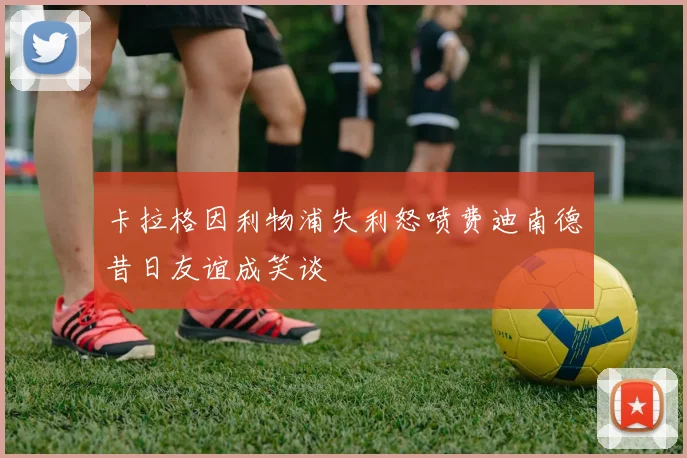 卡拉格因利物浦失利怒喷费迪南德昔日友谊成笑谈