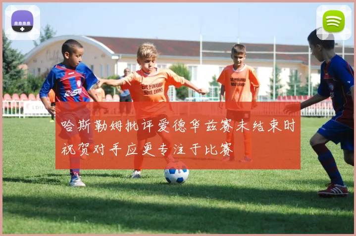 哈斯勒姆批评爱德华兹赛未结束时祝贺对手应更专注于比赛