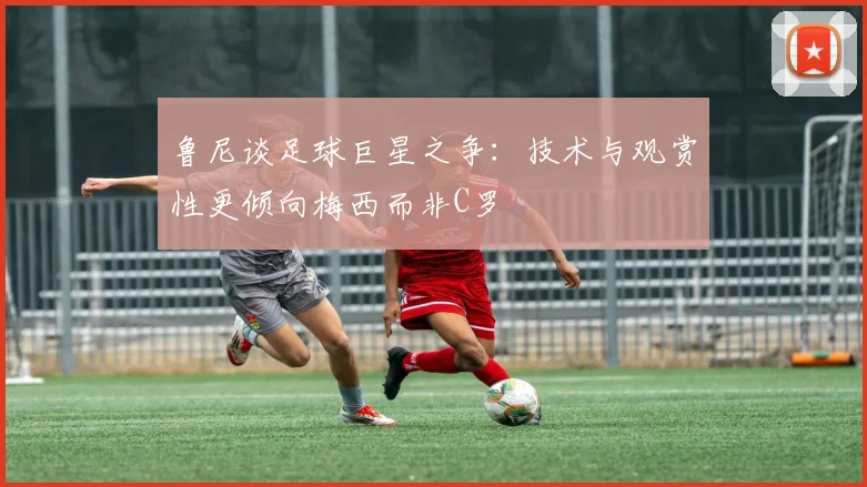鲁尼谈足球巨星之争：技术与观赏性更倾向梅西而非C罗