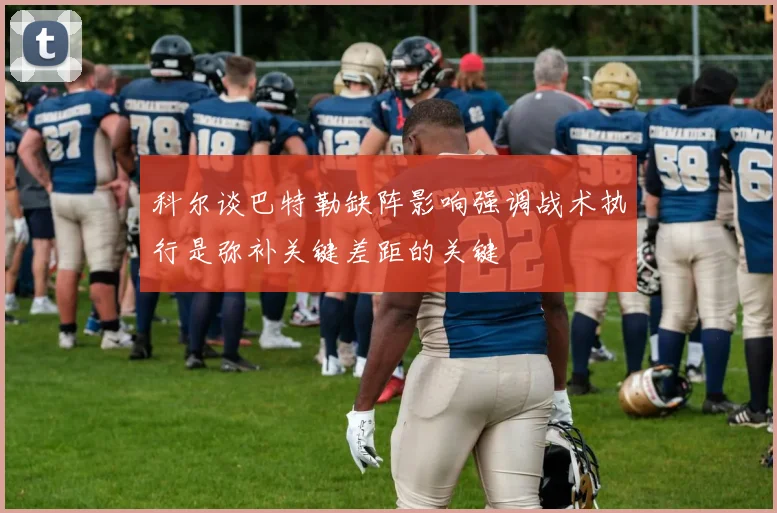 科尔谈巴特勒缺阵影响强调战术执行是弥补关键差距的关键