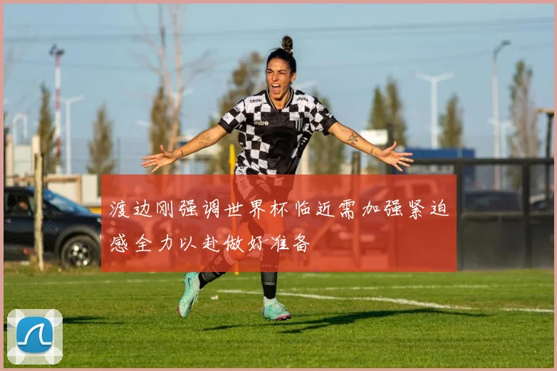 渡边刚强调世界杯临近需加强紧迫感全力以赴做好准备