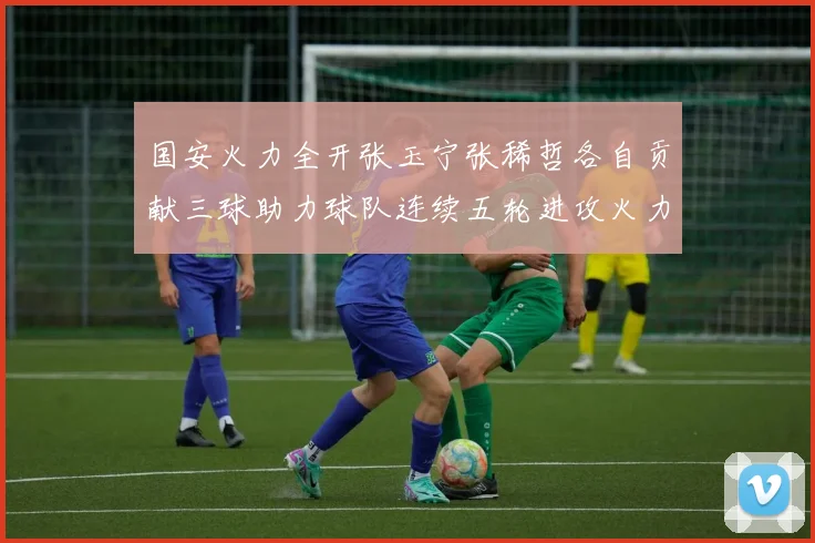 国安火力全开张玉宁张稀哲各自贡献三球助力球队连续五轮进攻火力猛增