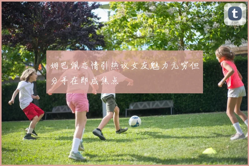 姆巴佩恋情引热议女友魅力无穷但分手在即成焦点