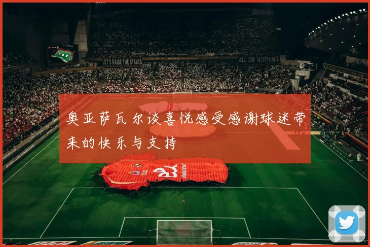 奥亚萨瓦尔谈喜悦感受感谢球迷带来的快乐与支持