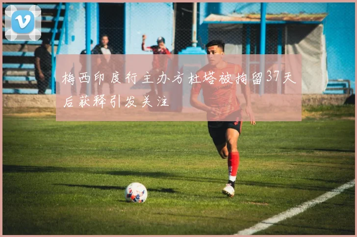 梅西印度行主办方杜塔被拘留37天后获释引发关注