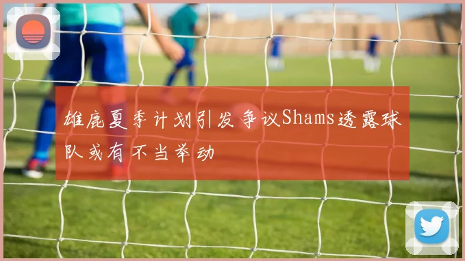 雄鹿夏季计划引发争议Shams透露球队或有不当举动